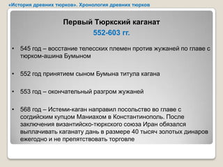 «История древних тюрков». Хронология древних тюрков


                   Первый Тюркский каганат
                         552-603 гг.

 • 545 год – восстание телесских племен против жужаней по главе с
   тюрком-ашина Бумыном

 • 552 год принятием сыном Бумына титула кагана

 • 553 год – окончательный разгром жужаней

 • 568 год – Истеми-каган направил посольство во главе с
   согдийским купцом Маниахом в Константинополь. После
   заключения византийско-тюркского союза Иран обязался
   выплачивать каганату дань в размере 40 тысяч золотых динаров
   ежегодно и не препятствовать торговле
 