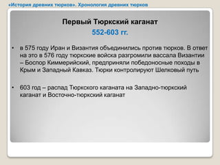 «История древних тюрков». Хронология древних тюрков


                   Первый Тюркский каганат
                         552-603 гг.

 • в 575 году Иран и Византия объединились против тюрков. В ответ
   на это в 576 году тюркские войска разгромили вассала Византии
   – Боспор Киммерийский, предприняли победоносные походы в
   Крым и Западный Кавказ. Тюрки контролируют Шелковый путь

 • 603 год – распад Тюркского каганата на Западно-тюркский
   каганат и Восточно-тюркский каганат
 
