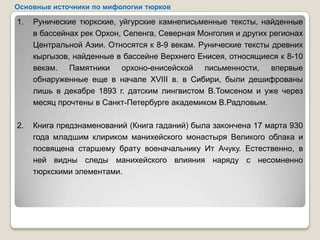 Основные источники по мифологии тюрков

1.   Рунические тюркские, уйгурские камнеписьменные тексты, найденные
     в бассейнах рек Орхон, Селенга, Северная Монголия и других регионах
     Центральной Азии. Относятся к 8-9 векам. Рунические тексты древних
     кыргызов, найденные в бассейне Верхнего Енисея, относящиеся к 8-10
     векам. Памятники орхоно-енисейской письменности, впервые
     обнаруженные еще в начале XVIII в. в Сибири, были дешифрованы
     лишь в декабре 1893 г. датским лингвистом В.Томсеном и уже через
     месяц прочтены в Санкт-Петербурге академиком В.Радловым.

2.   Книга предзнаменований (Книга гаданий) была закончена 17 марта 930
     года младшим клириком манихейского монастыря Великого облака и
     посвящена старшему брату военачальнику Ит Ачуку. Естественно, в
     ней видны следы манихейского влияния наряду с несомненно
     тюркскими элементами.
 