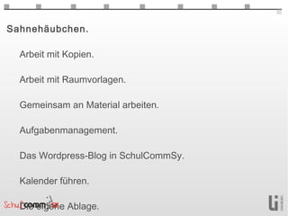 Sahnehäubchen.

  Arbeit mit Kopien.

  Arbeit mit Raumvorlagen.

  Gemeinsam an Material arbeiten.

  Aufgabenmanagement.

  Das Wordpress-Blog in SchulCommSy.

  Kalender führen.

  Die eigene Ablage.
 