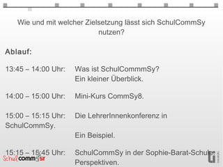 Wie und mit welcher Zielsetzung lässt sich SchulCommSy
                           nutzen?

Ablauf:

13:45 – 14:00 Uhr:   Was ist SchulCommmSy?
                     Ein kleiner Überblick.

14:00 – 15:00 Uhr:   Mini-Kurs CommSy8.

15:00 – 15:15 Uhr:   Die LehrerInnenkonferenz in
SchulCommSy.
                     Ein Beispiel.

15:15 – 15:45 Uhr:   SchulCommSy in der Sophie-Barat-Schule.
                     Perspektiven.
 