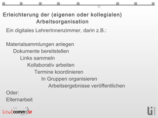 Erleichterung der (eigenen oder kollegialen)
            Arbeitsorganisation
 Ein digitales LehrerInnenzimmer, darin z.B.:

 Materialsammlungen anlegen
    Dokumente bereitstellen
        Links sammeln
            Kollaborativ arbeiten
               Termine koordinieren
                  In Gruppen organisieren
                     Arbeitsergebnisse veröffentlichen
 Oder:
 Elternarbeit
    ...
        ...
 