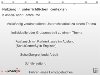 Nutzung in unterrichtlichen Kontexten
Klassen- oder Fachräume

  Vollständig vorstrukturierte Unterrichtsarbeit zu einem Thema

     Individuelle oder Gruppenarbeit zu einem Thema

        Austausch mit Partnerklasse im Ausland
        (SchulCommSy in Englisch)

           Schulübergreifende Arbeit

              Schülerzeitung

                 Führen eines Lerntagebuches
 