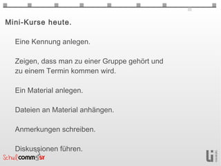Mini-Kurse heute.

  Eine Kennung anlegen.

  Zeigen, dass man zu einer Gruppe gehört und
  zu einem Termin kommen wird.

  Ein Material anlegen.

  Dateien an Material anhängen.

  Anmerkungen schreiben.

  Diskussionen führen.
 
