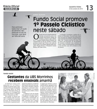 Diário Oficial
GUARUJÁ

quarta-feira

23 de outubro de 2013

13

santos dumont

O

Fundo Social de Solidariedade de
Guarujá, em parceria com a Associação Movimento Pedalar de
Ciclismo, promove neste sábado,
26, o 1º Passeio Ciclístico Santos Dumont, em
comemoração ao Dia do Aviador. O evento
acontece a partir das 9 horas, com saída da
Praça 14 Bis. Os ciclistas seguirão pelas Avenidas Thiago Ferreira e Presidente Castelo
Branco, até a Base Aérea.

A intenção é incentivar a prática do ciclismo no Município. Para participar, basta
levar um quilo de alimento não-perecível à
sede do Fundo Social (Rua Cavalheiro Nami
Jafet, 549 – Centro), das 9 às 12 e das 13 às
17 horas, até sexta-feira, 25. Os primeiros
50 inscritos receberão uma camiseta do
evento. Todos os participantes concorrerão
a uma bicicleta, que será sorteada no fim
do passeio.

Reprodução

Para participar,
basta doar um quilo
de alimento nãoperecível no ato da
inscrição, que deve
ser feita até sexta

Fundo Social promove
1º Passeio Ciclístico
neste sábado

Gestantes da UBS Morrinhos
recebem enxovais amanhã
A Prefeitura realiza nesta
quinta-feira, 24, às 14 horas, a
entrega de enxovais para as gestantes do 16º Grupo de Gestantes
da Unidade Básica de Saúde
(UBS) do Morrinhos (Praça do
Comércio, s/n ). A entrega é feita
pelo Fundo Social de Solidariedade do Município na UBS.
Na ocasião, as futuras mamães receberão, além dos enxovais, o certificado de conclusão
do curso. No desenvolvimento
das atividades, as gestantes parti-

ciparam de palestras e receberam
informações sobre pré-natal, gestação, parto, puerpério, aspectos
psicológicos, prevenção odontológica, nutrição e os cuidados
necessários para o bebê e a futura
mamãe.
O objetivo é criar um vínculo
com a gestante para que continue
a frequentar a unidade após o
parto, dando continuidade aos
cuidados com sua saúde e do
bebê, contando com a atenção
e o serviço oferecido pela UBS.

A equipe que ministra o curso é
multidisciplinar, agregando todas
as áreas necessárias para que
as gestantes possam ser acompanhadas da melhor maneira.
Enfermeiras, psicólogos, ginecologistas, nutricionistas, dentistas
e pediatras dão o suporte para o
desenvolvimento do curso.
A UBS formará dez gestantes.
As mamães participaram de oito
encontros, que, além das palestras, que também incluiu visita à
maternidade do Município.

Raimundo Nogueira

fundo social

 
