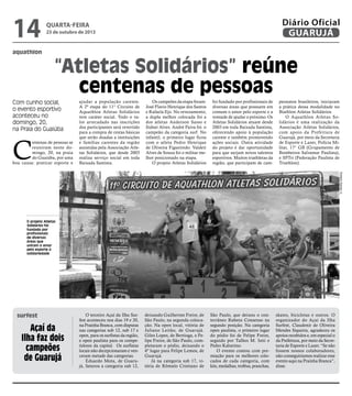 14
aquathlon

Diário Oficial
GUARUJÁ

quarta-feira

23 de outubro de 2013

“Atletas Solidários” reúne
centenas de pessoas

Com cunho social,
o evento esportivo
aconteceu no
domingo, 20,
na Praia do Guaiúba

C

entenas de pessoas se
reuniram neste domingo, 20, na praia
do Guaiúba, por uma
boa causa: praticar esporte e

Os campeões da etapa foram:
José Flavio Henrique dos Santos
e Rafaela Ejo. No revezamento,
a dupla melhor colocada foi a
dos atletas Anderson Sasso e
Sidnei Alves. André Paiva foi o
campeão da categoria surf. No
infantil, o primeiro lugar ficou
com o atleta Pedro Henrique
de Oliveira Figueiredo. Valdeir
Alves de Souza foi o militar melhor posicionado na etapa.
O projeto Atletas Solidários

O terceiro Açaí da Ilha Surfest aconteceu nos dias 19 e 20,
na Prainha Branca, com disputas
nas categorias sub 12, sub 17 e
open, para os surfistas da região,
e open paulista para os competidores da capital. Os surfistas
locais não decepcionaram e venceram metade das categorias.
Eduardo Mota, de Guarujá, faturou a categoria sub 12,

deixando Guilherme Freire, de
São Paulo, na segunda colocação. Na open local, vitória de
Juliano Leitão, de Guarujá.
Giles Lopes, de Bertioga, e Felipe Freire, de São Paulo, completaram o pódio, deixando o
4º lugar para Felipe Lemos, de
Guarujá.
Já na categoria sub 17, vitória de Rômulo Cristiano de

foi fundado por profissionais de
diversas áreas que possuem em
comum o amor pelo esporte e a
vontade de ajudar o próximo. Os
Atletas Solidários atuam desde
2003 em toda Baixada Santista,
oferecendo apoio à população
carente e também promovendo
ações sociais. Outra atividade
do projeto é dar oportunidade
para que surjam novos talentos
esportivos. Muitos triathletas da
região, que participam de cam-

peonatos brasileiros, iniciaram
a prática dessa modalidade no
Biathlon Atletas Solidários.
O Aquathlon Atletas Solidários é uma realização da
Associação Atletas Solidários,
com apoio da Prefeitura de
Guarujá, por meio da Secretaria
de Esporte e Lazer, Polícia Militar, 17° GB (Grupamento de
Bombeiros Salvamar Paulista),
e SPTri (Federação Paulista de
Triathlon).
Roberto Sander Jr.

ajudar a população carente.
A 2ª etapa do 11° Circuito de
Aquathlon Atletas Solidários
teve caráter social. Todo o valor arrecadado nas inscrições
dos participantes será revertido
para a compra de cestas básicas
que serão doadas a instituições
e famílias carentes da região
assistidas pela Associação Atletas Solidários, que desde 2003
realiza serviço social em toda
Baixada Santista.

O projeto Atletas
Solidários foi
fundado por
profissionais
de diversas
áreas que
uniram o amor
pelo esporte à
solidariedade

surfest

Açaí da
Ilha faz dois
campeões
de Guarujá

São Paulo, que deixou o conterrâneo Rubens Consenso na
segundo posição. Na categoria
open paulista, o primeiro lugar
do pódio foi de Felipe Freire,
seguido por Talhes M. Istti e
Pedro Kalutrino.
O evento contou com premiação para os melhores colocados de cada categoria, com
kits, medalhas, troféus, pranchas,

skates, bicicletas e outros. O
organizador do Açaí da Ilha
Surfest, Claudenir de Oliveira
Mendes Siqueira, agradeceu os
apoios recebidos e, em especial o
da Prefeitura, por meio da Secretaria de Esporte e Lazer. “Se não
fossem nossos colaboradores,
não conseguiríamos realizar esse
evento aqui na Prainha Branca”,
disse.

 