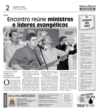 2

Diário Oficial
GUARUJÁ

quarta-feira

23 de outubro de 2013

união

Raimundo Nogueira

Encontro reúne ministros
e líderes evangélicos
Evento aconteceu
no último sábado,
19, na Unaerp

vagas
do
PAT
Professor de Educação
Física
2 vagas
6 meses de experiência
sem comprovação em
CTPS
Ensino Superior
completo ou cursando
Eletricista de alta tensão
1 vaga
6 meses de experiência
com comprovação em
CTPS
Ensino Médio completo
Obs: Possuir curso
técnico de eletricista
e NR10 e SEP (Sistema
Elétrico de Potência)
Mecânico de
equipamento pesado
1 vaga
6 meses de experiência
com comprovação em
CTPS
Ensino Médio completo
Obs: Possuir curso
técnico de mecânica.

Evento teve como
objetivo unir
os segmentos
evangélicos da Cidade

O
expediente

Encontro de Ministros e Líderes Evangélicos aconteceu no
último sábado, 19,
na Unaerp. O encontro, que
contou com apoio da Prefeitura,
teve como objetivo unir pastores
das diversas nomenclaturas da

religião para que todos falem a
“mesma língua” e, assim, formem uma unidade, fortalecendo
a igreja evangélica.
Diversos pastores compareceram para ouvir a palestra de
Fábio Alves Abbud, apóstolo da
Igreja El Shaddai - Comunidade
Cristã, com sede em São Paulo/
SP. O apóstolo Abbud falou sobre
a importância de trazer as pessoas para a igreja e sobre a relação
dos fiéis com seus pastores. “É
uma relação de paternidade

Diário Oficial GUARUJÁ
Gabinete da Prefeita
Avenida Santos Dumont, 800 • PABX 3308.7000
Bairro Santo Antônio • CEP 11432-440
site: www.guaruja.sp.gov.br
DIÁRIO OFICIAL 3308.7470
e-mail: diario@guaruja.sp.gov.br

espiritual, daquelas entre pais e
filhos repletos de amor, confiança
e lealdade”, disse.
O religioso decorreu também
sobre Governo dos 12 . Segundo
ele, é um modelo religioso que
surgiu inspirado na ideia de
que cada cristão pode ensinar e
liderar 12 pessoas na fé cristã,
seguindo o exemplo de Jesus.
“O G12 busca a evangelização,
ou seja, ganhar vidas para Deus,
cumprindo com o mandamento
do Senhor: Ide por todo mundo e

| Diretora e editora • Wanda Fernandes • Mtb. 27.855
| Projeto gráfico • Diego Rubido
| Diagramação • Diego Rubido e Diego Andrade
Noticiário produzido a partir de material da
Assessoria de Imprensa da Prefeitura de Guarujá
| Impressão: Gráfica Diário do Litoral
| Tiragem: 10 mil exemplares

pregai o evangelho a toda criatura, usando como estratégia as células, pequeno grupos de oração e
estudo da Bíblia”, explicou.
Por fim, o apóstolo reuniu
todos os presentes e orou por
Guarujá e pela chefe do Executivo. “Pedimos que Jesus sempre
a abençoe para que ela possa
continuar na condução justa
dessa Cidade maravilhosa. E que
ela saiba que a igreja sempre a
apoiará, pois ela é uma mulher
de Deus”, finalizou.

O noticiário relativo às
atividades da Câmara
Municipal, bem como a
produção e edição de
seus atos oficiais, são de
responsabilidade exclusiva
do Poder Legislativo.

Vendedor porta a porta
5 vagas
6 meses de experiência
sem comprovação em
CTPS
Ensino Médio completo
Assistente de vendas
3 vagas
6 meses de experiência
sem comprovação em
CTPS
Ensino Médio completo
Obs: Possuir CNH
categoria B

e
doe sangu
Colabore
Doe vida
com o Banco
de Sangue
do Hospital
Santo Amaro

Unidade Fiscal
do Município

R$ 2,26

 