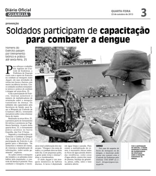 Diário Oficial
GUARUJÁ

quarta-feira

23 de outubro de 2013

3

prevenção

Soldados participam de capacitação
para combater a dengue
Arquivo/PMG

Homens do
Exército passam
por treinamento
teórico e prático
até sexta-feira, 25

P

ara reforçar o trabalho
dos Agentes de Controle de Endemias, a
Prefeitura de Guarujá
conta com o apoio do Exército
no combate ao mosquito Aedes
Aegypti, em suas atividades de
rotina nos locais e bairros com
maior incidência larvária. Cinco soldados recebem treinamento teórico e prático de combate
à dengue até sexta-feira, 25.
Com a participação do Exército, Guar ujá aumentará o
número de multiplicadores de
orientação sobre o mosquito
transmissor da doença. Os
soldados são capacitados pela
Secretaria de Saúde, para fazer o Bloqueio de Controle de
Criadouro (BCC), orientando
moradores sobre como eliminar
focos do inseto.
Realizada na terça-feira, 22,
a primeira parte do treinamento
foi teórica e aconteceu na Vigilância Sanitária. A partir desta
quarta-feira, 23, o treinamento
prático acontece no bair ro
Guaiúba, das 9 às 15 horas.
Segundo a coordenadora de
Controle e Combate à Dengue
Ana Lúcia Gama da Cruz, a
participação do Exército é um
ganho para o Município. “Se
somarmos o número de visitas,
de vistorias e multiplicação de
informações, todos sairão ganhando”, explicou.
As ações contra o mosquito
são simples e, se adotadas como
hábito pela população, o controle da doença é possível. Para
combater o mosquito, é neces-

sário total colaboração dos munícipes. “Dengue é da conta de
todos, e o combate deve ser feito
todo dia. Com pequenas ações,
a gente pode evitar o doença”,
disse a coordenadora.
O Aedes Aegypti é um mosquito doméstico de hábitos
diurnos. A larva é depositada

em água limpa e parada. Para
conter a multiplicação do inseto, é necessário checar todos
os focos de água parada dentro
das residências, como caixa
d’água aberta, pratos dos vasos
de plantas, bandeja da geladeira, pneus, calha, ralos e vaso
sanitário aberto.

Serviço

Em caso de suspeita de
focos do mosquito ou de
dengue, o munícipe pode
entrar em contato com o
Controle de Endemias pelo
telefone 3341-6569 ou email: dengue@guar uja.
sp.gov.br.

Com a participação
do Exército, a Cidade
aumentará o número
de multiplicadores
de informação
sobre o mosquito
transmissor da
doença

 