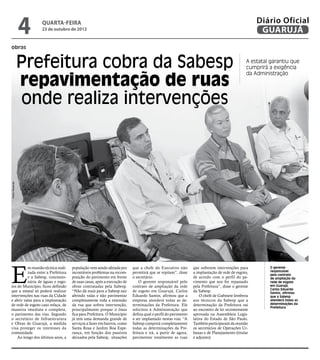 4

Diário Oficial
GUARUJÁ

quarta-feira

23 de outubro de 2013

obras

A estatal garantiu que
cumprirá a exigência
da Administração

Pedro Rezende

Prefeitura cobra da Sabesp
repavimentação de ruas
onde realiza intervenções

E

m reunião técnica realizada entre a Prefeitura
e a Sabesp, concessionária de águas e esgotos do Município, ficou definido
que a estatal só poderá realizar
intervenções nas ruas da Cidade
e abrir valas para a implantação
de rede de esgoto caso refaça, de
maneira imediata e completa,
o pavimento das vias. Segundo
o secretário de Infraestrutura
e Obras de Guarujá, a medida
visa proteger os interesses da
comunidade.
Ao longo dos últimos anos, a

população vem sendo afetada por
incontáveis problemas na recomposição do pavimento em frente
de suas casas, após a execução de
obras contratadas pela Sabesp.
“Não dá mais para a Sabesp sair
abrindo valas e não pavimentar
completamente toda a extensão
da rua que sofreu intervenção,
principalmente porque o ônus
fica para Prefeitura. O Município
já tem uma demanda grande de
serviços a fazer em bairros, como
Santa Rosa e Jardim Boa Esperança, em função dos passivos
deixados pela Sabesp, situações

que a chefe do Executivo não
permitirá que se repitam”, disse
o secretário.
O gerente responsável pelo
contrato de ampliação da rede
de esgoto em Guarujá, Carlos
Eduardo Santos, afirmou que a
empresa atenderá todas as determinações da Prefeitura. Ele
solicitou à Administração que
defina qual o perfil do pavimento
a ser implantado nestas vias. “A
Sabesp cumprirá completamente
todas as determinações da Prefeitura e irá, a partir de agora,
pavimentar totalmente as ruas

que sofrerem intervenções para
a implantação de rede de esgoto,
de acordo com o perfil do pavimento que nos for repassado
pela Prefeitura”, disse o gerente
da Sabesp.
O chefe de Gabinete lembrou
aos técnicos da Sabesp que a
determinação da Prefeitura vai
ao encontro de lei recentemente
aprovada na Assembleia Legislativa do Estado de São Paulo.
Também participaram da reunião
os secretários de Operações Urbanas e de Planejamento (titular
e adjunto).

O gerente
responsável
pelo contrato
de ampliação da
rede de esgoto
em Guarujá,
Carlos Eduardo
Santos, afirmou
que a Sabesp
atenderá todas as
determinações da
Prefeitura

 