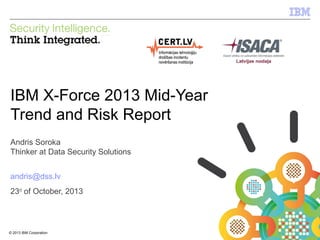 IBM Security Systems

IBM X-Force 2013 Mid-Year
Trend and Risk Report
Andris Soroka
Thinker at Data Security Solutions
andris@dss.lv
23rd of October, 2013

© 2013 IBM Corporation
1

© 2012 IBM Corporation

 
