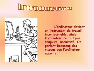 Introduction	L’ordinateur devient un instrument de travail incontournable. Mais l’ordinateur ne fait pas toujours l’unanimité. On parlent beaucoup des risques que l’ordinateur apporte.