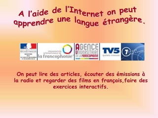 A l’aide de l’Internet on peut apprendre une langue étrangère.On peut lire des articles, écouter des émissions à la radio et regarder des films en français,faire des exercices interactifs.