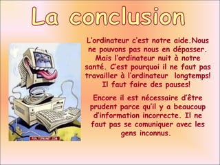 La conclusion L ’ordinateur c’est notre aide.Nous ne pouvons pas nous en dépasser. Mais l’ordinateur nuit à notre santé. C’est pourquoi il ne faut pas travailler à l’ordinateur  longtemps! Il faut faire des pauses!  Encore il est nécessaire d’être prudent parce qu’il y a beaucoup d’information incorrecte. Il ne faut pas se comuniquer avec les gens inconnus.  