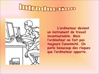 Introduction L’ordinateur devient un instrument de travail incontournable. Mais l’ordinateur ne fait pas toujours l’unanimité. On parle beaucoup des risques que l’ordinateur apporte. 
