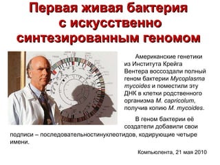 Первая живая бактерия  с искусственно синтезированным геномом   Американские генетики из Института Крейга Вентера воссоздали полный геном бактерии  Mycoplasma mycoides  и поместили эту ДНК в клетки родственного организма  M. capricolum , получив копию  M. mycoides .   В геном бактерии её создатели добавили свои подписи – последовательностинуклеотидов, кодирующие четыре имени. Компьюлента, 21 мая 2010  