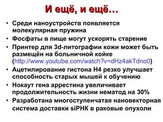 Среди наноустройств появляется молекулярная пружина   Фосфаты в пище могут ускорять старение Принтер для 3 d- литографии кожи может быть размещён на больничной койке ( http://www.youtube.com/watch?v=dHz4akTdno0 ) Ацетилирование гистона Н4 резко улучшает способность старых мышей к обучению Нокаут гена аррестина увеличивает продолжительность жизни нематод на 30% Разработана многоступенчатая нановекторная система доставки siРНК в раковые опухоли   И ещё, и ещё… 