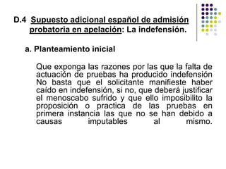 D.4 Supuesto adicional español de admisión
    probatoria en apelación: La indefensión.

  a. Planteamiento inicial

     Que exponga las razones por las que la falta de
     actuación de pruebas ha producido indefensión
     No basta que el solicitante manifieste haber
     caído en indefensión, si no, que deberá justificar
     el menoscabo sufrido y que ello imposibilito la
     proposición o practica de las pruebas en
     primera instancia las que no se han debido a
     causas        imputables         al      mismo.
 