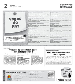2

Diário Oficial
GUARUJÁ

sábado

23 de novembro de 2013

vagas
do
PAT
PAT - Rua Cunhambebe, 500
Vila Alice/Vicente de Carvalho
Tel.: 3341-3431

Mecânico eletricista de automóveis
1 vaga
6 meses de experiência sem comprovação em CTPS
Ensino fundamental incompleto.

Eletricista auxiliar
2 vagas
6 meses de experiência com comprovação em CTPS
Ensino médio completo

Ajudante de eletricista de automóveis
1 vaga
6 meses de experiência sem comprovação em CTPS
Ensino fundamental completo.

Eletricista de manutenção industrial
2 vagas
6 meses de experiência com comprovação em CTPS
Ensino médio completo

Teleoperador ativo ( telemarketing )
18 vagas
6 meses de experiência sem comprovação em CTPS
Ensino médio incompleto

Ajudante de cozinha
10 vagas
6 meses de experiência sem comprovação em CTPS
Ensino fundamental completo

Auxiliar de Limpeza
15 vagas
6 meses de experiência com comprovação em CTPS
Ensino fundamental incompleto.

Garçom
5 vagas
6 meses de experiência sem comprovação em CTPS
Ensino fundamental completo

Chefe de serviço de limpeza
10 vagas
6 meses de experiência com comprovação em CTPS
Fundamental Completo

Motorista particular
1 vaga
6 meses de experiência sem comprovação em CTPS
Ensino fundamental completo

Vendedor
15 vaga
6 meses de experiência sem comprovação em CTPS
Ensino fundamental completo

Técnico de manutenção de computador
2 vagas
6 meses de experiência com comprovação em CTPS
Ensino médio completo

prevenção

Unidades de saúde fazem testes
para detecção de DSTs

expediente

Guarujá preparou uma semana de atividades com foco
na prevenção e orientação sobre
Doenças Sexualmente Transmissíveis DSTs/Aids. O Centro
de Testagem, Aconselhamento, Prevenção e Treinamento
(CTAPT) disponibilizará o
teste rápido e convencional nas
unidades de saúde (ver programação) e no Terminal de

Grãos e Granéis de Guarujá, na
segunda-feira, 25.

Programação

Teste Rápido - Diagnóstico
HIV e triagem sífilis
USAFA Sitio Conceiçãozinha,
UBS Vila Baiana, UBS Vila
Edna, UBS Morrinhos, Usafa
Jardim Progresso, Usafa Perequê, de 25 a 28 de novembro,

Diário Oficial GUARUJÁ
Gabinete da Prefeita
Avenida Santos Dumont, 800 • PABX 3308.7000
Bairro Santo Antônio • CEP 11432-440
site: www.guaruja.sp.gov.br
DIÁRIO OFICIAL 3308.7470
e-mail: diario@guaruja.sp.gov.br

das 9 às 16 horas.

Teste convencional

UBS Pernambuco, UBS Vila
Alice, UBS Vila Rã, Usafa Vila
Áurea, UBS Santa Rosa, Usafa
Cidade Atlântica, Usafa Jardim
dos Pássaros, Usafa Las Palmas,
Usafa Vila Zilda, Usafa Santa
Cruz dos Navegantes, de 25 a
28, das 9 às 16 horas.

| Diretora e editora • Wanda Fernandes • Mtb. 27.855
| Projeto gráfico • Diego Rubido
| Diagramação • Diego Andrade
Noticiário produzido a partir de material da
Assessoria de Imprensa da Prefeitura de Guarujá
| Impressão: Gráfica Diário do Litoral
| Tiragem: 10 mil exemplares

sítio conceiçãozinha

Usafa encerra atendimento mais
cedo na segunda
Nesta segunda-feira, 25, a Unidade de Saúde da Família (Usafa)
do Sítio Conceiçãozinha, localizada na Rua do Estradão, 31, atenderá
das 8 às 15 horas. O expediente será alterado devido à reunião mensal
de trabalho com as equipes de funcionários da Estratégia de Saúde da
Família. O objetivo é discutir as melhorias para o atendimento à população. O expediente será normalizado na terça-feira, 26, com expediente
das 8 às 17 horas. Outras informações pelo telefone 3355-1188.

O noticiário relativo às
atividades da Câmara
Municipal, bem como a
produção e edição de
seus atos oficiais, são de
responsabilidade exclusiva
do Poder Legislativo.

e
doe sangu
Doe vida
Colabore
com o Banco
de Sangue
do Hospital
Santo Amaro

Unidade Fiscal
do Município

R$ 2,26

 