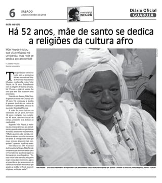 6

sábado

23 de novembro de 2013

consciência

negra

Diário Oficial
GUARUJÁ

mãe neyde

Há 52 anos, mãe de santo se dedica
a religiões da cultura afro
Josimar Frazão

Mãe Neyde iniciou
sua vida religiosa na
umbanda, mas hoje se
dedica ao candomblé
josimar frazão
Repórter universitário

T

ranqüilidade e sorriso no
rosto são as primeiras
feições notadas em Neyde Oliveira Nascimento
Chagas, conhecida como Mãe
Neyde, de 78 anos. Trabalhando
com as religiões de matriz africana,
há 52 anos, a mãe de santos faz
com que seus fiéis alcancem seus
propósitos.
Nascida em Santos, Mãe Neyde passou a morar em Guarujá aos
13 anos. Ela conta que a família
já possuía tradição em cultos de
umbanda e candomblé, herdada da
sua mãe, Benedita Oliveira.
A mãe de santo iniciou na
umbanda aos 26 anos, servindo
14 anos à religião. Ao completar 40 anos, resolveu trocar de
crença, passando a se dedicar ao
candomblé.
Segundo Mãe Neyde, a maioria das pessoas procura seu atendimento quando está com problemas
de saúde, financeiros ou amorosos.
“Muitos querem subir na vida, melhorar a saúde e também encontrar
um amor. E consigo fazer com que
essas pessoas alcancem tais conquistas”, garantiu a mãe de santo.
Em relação ao Dia Nacional
da Consciência Negra, Mãe Neyde
comentou que demorou muito para
o País valorizar a cultura negra na
formação do povo brasileiro. “Foram várias lutas travadas pelo povo
negro e essa data representa agora
a importância do pensamento, da
cultura e das raízes dessa etnia que
ajudou a moldar o Brasil na parte
religiosa, política e social”.

Mãe Neyde: “Essa data representa a importância do pensamento e das raízes dessa etnia que ajudou a moldar o Brasil na parte religiosa, política e social”

 