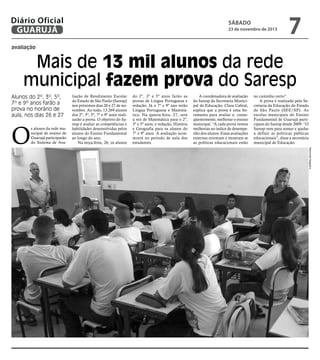 Diário Oficial
GUARUJÁ

sábado

23 de novembro de 2013

7

avaliação

Mais de 13 mil alunos da rede
municipal fazem prova do Saresp
Alunos do 2º, 3º, 5º,
7º e 9º anos farão a
prova no horário de
aula, nos dias 26 e 27

do 2º, 3º e 5º anos farão as
provas de Língua Portuguesa e
redação. Já o 7º e 9º ano terão
Língua Portuguesa e Matemática. Na quarta-feira, 27, será
a vez de Matemática para o 2º,
3º e 5º anos, e redação, História
e Geografia para os alunos do
7º e 9º anos. A avaliação acontecerá no período de aula dos
estudantes.

A coordenadora de avaliação
do Saresp da Secretaria Municipal de Educação, Clara Cabral,
explica que a prova é uma ferramenta para avaliar e, conseqüentemente, melhorar o ensino
municipal. “A cada prova vemos
melhorias no índice de desempenho dos alunos. Essas avaliações
externas orientam e mostram se
as políticas educacionais estão

no caminho certo”.
A prova é realizada pela Secretaria da Educação do Estado
de São Paulo (SEE/SP). As
escolas municipais do Ensino
Fundamental de Guarujá participam do Saresp desde 2009. “O
Saresp vem para somar e ajudar
a definir as políticas públicas
educacionais”, disse a secretária
municipal de Educação.
Raimundo Nogueira

O

s alunos da rede municipal de ensino de
Guarujá participarão
do Sistema de Ava-

liação de Rendimento Escolar
do Estado de São Paulo (Saresp)
nos próximos dias 26 e 27 de novembro. Ao todo, 13.269 alunos
dos 2º, 3º, 5º, 7º e 9º anos realizarão a prova. O objetivo do Saresp é avaliar as competências e
habilidades desenvolvidas pelos
alunos do Ensino Fundamental
ao longo do ano.
Na terça-feira, 26, os alunos

 