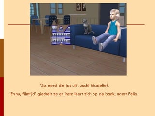 ‘ Zo, eerst die jas uit’, zucht Madelief. ‘ En nu, filmtijd’ giechelt ze en installeert zich op de bank, naast Felix.  