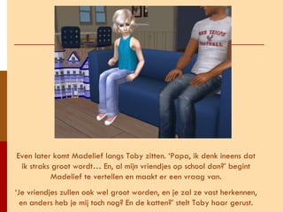 Even later komt Madelief langs Toby zitten. ‘Papa, ik denk ineens dat ik straks groot wordt… En, al mijn vriendjes op school dan?’ begint Madelief te vertellen en maakt er een vraag van. ‘ Je vriendjes zullen ook wel groot worden, en je zal ze vast herkennen, en anders heb je mij toch nog? En de katten?’ stelt Toby haar gerust. 
