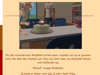 Na die woorden kan Madelief al niet meer wachten om op te groeien naar die fijne tijd. Meteen zet Toby de taart neer, en Madelief blaast wat ballonnen op. ‘ Klaar?’ vraagt Madelief. ‘ Jij moet er klaar voor zijn, ik niet’, lacht Toby. 