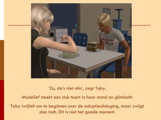 ‘ Zo, da’s niet niks’, zegt Toby. Madelief steekt een stuk taart in haar mond en glimlacht. Toby twijfelt om te beginnen over de adoptieuitdaging, maar zwijgt dan toch. Dit is niet het goede moment. 
