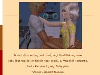 ‘ Ik vind deze ketting heel mooi’, zegt Madelief nog eens. Toby laat haar los en bekijkt haar goed. Ja, Madelief is prachtig. ‘ Leuke kleren ook’, zegt Toby plots. ‘ Dankje’, giechelt Jasmine. 