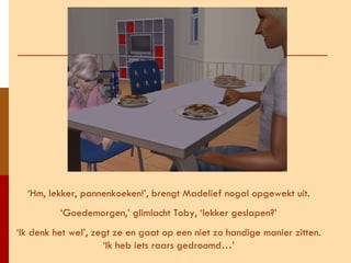 ‘ Hm, lekker, pannenkoeken!’, brengt Madelief nogal opgewekt uit. ‘ Goedemorgen,’ glimlacht Toby, ‘lekker geslapen?’ ‘ Ik denk het wel’, zegt ze en gaat op een niet zo handige manier zitten. ‘Ik heb iets raars gedroomd…’ 