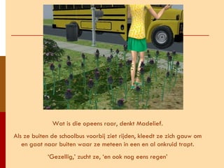 Wat is die opeens raar, denkt Madelief. Als ze buiten de schoolbus voorbij ziet rijden, kleedt ze zich gauw om en gaat naar buiten waar ze meteen in een en al onkruid trapt. ‘ Gezellig,’ zucht ze, ‘en ook nog eens regen’ 