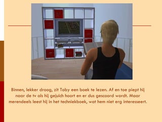 Binnen, lekker droog, zit Toby een boek te lezen. Af en toe piept hij naar de tv als hij gejuich hoort en er dus gescoord wordt. Maar merendeels leest hij in het techniekboek, wat hem niet erg interesseert. 
