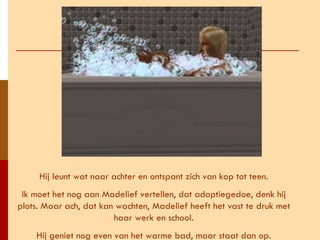 Hij leunt wat naar achter en ontspant zich van kop tot teen. Ik moet het nog aan Madelief vertellen, dat adoptiegedoe, denk hij plots. Maar ach, dat kan wachten, Madelief heeft het vast te druk met haar werk en school. Hij geniet nog even van het warme bad, maar staat dan op. 