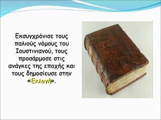 Εκσυγχρόνισε τους παλιούς νόμους του Ιουστινιανού, τους προσάρμοσε στις ανάγκες της εποχής και τους δημοσίευσε στην « Εκλογή ». 
