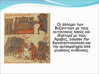 Οι πόλεμοι των Βυζαντινών με τους γειτονικούς λαούς και ιδιαίτερα με τους Άραβες, έσωσαν την Κωνσταντινούπολη και την αυτοκρατορία από μεγάλους κινδύνους. 