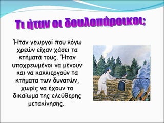 Τι ήταν οι δουλοπάροικοι; Ήταν γεωργοί που λόγω χρεών είχαν χάσει τα κτήματά τους. Ήταν υποχρεωμένοι να μένουν και να καλλιεργούν τα κτήματα των δυνατών, χωρίς να έχουν το δικαίωμα της ελεύθερης μετακίνησης.  