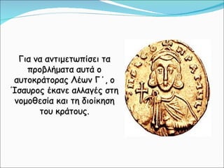 Για να αντιμετωπίσει τα προβλήματα αυτά ο αυτοκράτορας Λέων Γ΄, ο Ίσαυρος έκανε αλλαγές στη νομοθεσία και τη διοίκηση του κράτους. 