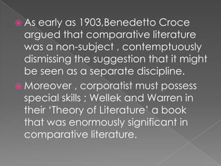 As early as 1903,Benedetto Croce argued that comparative literature was a non-subject , contemptuously dismissing the suggestion that it might be seen as a separate discipline.Moreover , corporatist must possess special skills ; Wellek and Warren in their ‘Theory of Literature’ a book that was enormously significant in comparative literature.