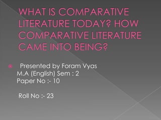 WHAT IS COMPARATIVE LITERATURE TODAY? HOW COMPARATIVE LITERATURE CAME INTO BEING?    Presented by Foram Vyas      M.A (English) Sem : 2      Paper No :- 10       Roll No :- 23    