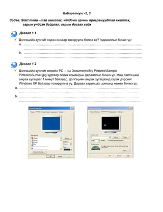 Лаборатори -2, 3<br />Сэдэв: Start menu –тэй ажиллах, windows орчны програмуудтай ажиллах,<br />               гарын үндсэн байрлал, гарын дасгал хийх<br />800103810Дасгал 1.1<br />Дэлгэцийн зургийг хэдэн янзаар тохируулж болох вэ? /дарааллыг бичнэ үү/