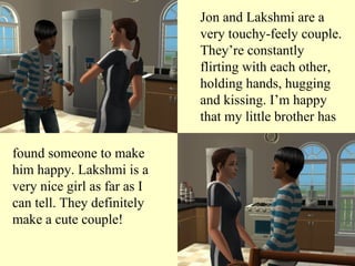 Jon and Lakshmi are a very touchy-feely couple. They’re constantly flirting with each other, holding hands, hugging and kissing. I’m happy that my little brother has found someone to make him happy. Lakshmi is a very nice girl as far as I can tell. They definitely make a cute couple! 