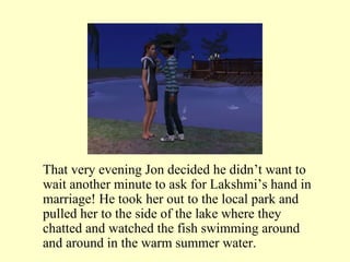 That very evening Jon decided he didn’t want to wait another minute to ask for Lakshmi’s hand in marriage! He took her out to the local park and pulled her to the side of the lake where they chatted and watched the fish swimming around and around in the warm summer water. 