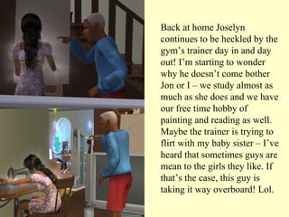 Back at home Joselyn continues to be heckled by the gym’s trainer day in and day out! I’m starting to wonder why he doesn’t come bother Jon or I – we study almost as much as she does and we have our free time hobby of painting and reading as well. Maybe the trainer is trying to flirt with my baby sister – I’ve heard that sometimes guys are mean to the girls they like. If that’s the case, this guy is taking it way overboard! Lol.  