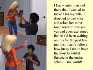 I knew right then and there that I wanted to make Lisa my wife. I dropped to one knee and asked her to be mine forever. She said yes and even exclaimed that she’d been waiting on this for the past few months. I can’t believe how lucky I am to have the most beautiful fiancée in the entire school – no, world! 