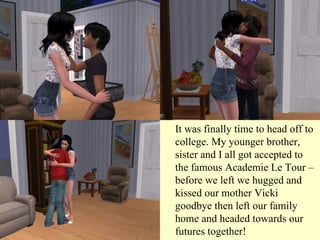 It was finally time to head off to college. My younger brother, sister and I all got accepted to the famous Academie Le Tour – before we left we hugged and kissed our mother Vicki goodbye then left our family home and headed towards our futures together! 