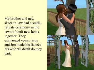 My brother and new sister-in-law had a small, private ceremony in the lawn of their new home together. They exchanged vows, rings and Jon made his fiancée his wife ‘til death do they part.  