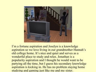 I’m a fortune aspiration and Joselyn is a knowledge aspiration so we love living in our grandmother Hannah’s old college home. It’s nice and quiet and serves as a wonderful place to study and relax. Jonathan is a popularity aspiration and I thought he would want to be partying all the time, but I guess his secondary knowledge aspiration is kicking in. He has no problem staying home studying and gaming just like me and my sister. 