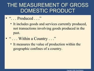 THE MEASUREMENT OF GROSS DOMESTIC PRODUCT “. . . Produced . . .” It includes goods and services currently produced, not transactions involving goods produced in the past. “ . . . Within a Country . . .” It measures the value of production within the geographic confines of a country. 