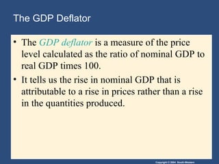 The GDP Deflator The  GDP deflator  is a measure of the price level calculated as the ratio of nominal GDP to real GDP times 100. It tells us the rise in nominal GDP that is attributable to a rise in prices rather than a rise in the quantities produced.  