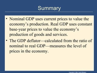 Summary Nominal GDP uses current prices to value the economy’s production. Real GDP uses constant base-year prices to value the economy’s production of goods and services. The GDP deflator—calculated from the ratio of nominal to real GDP—measures the level of prices in the economy. 